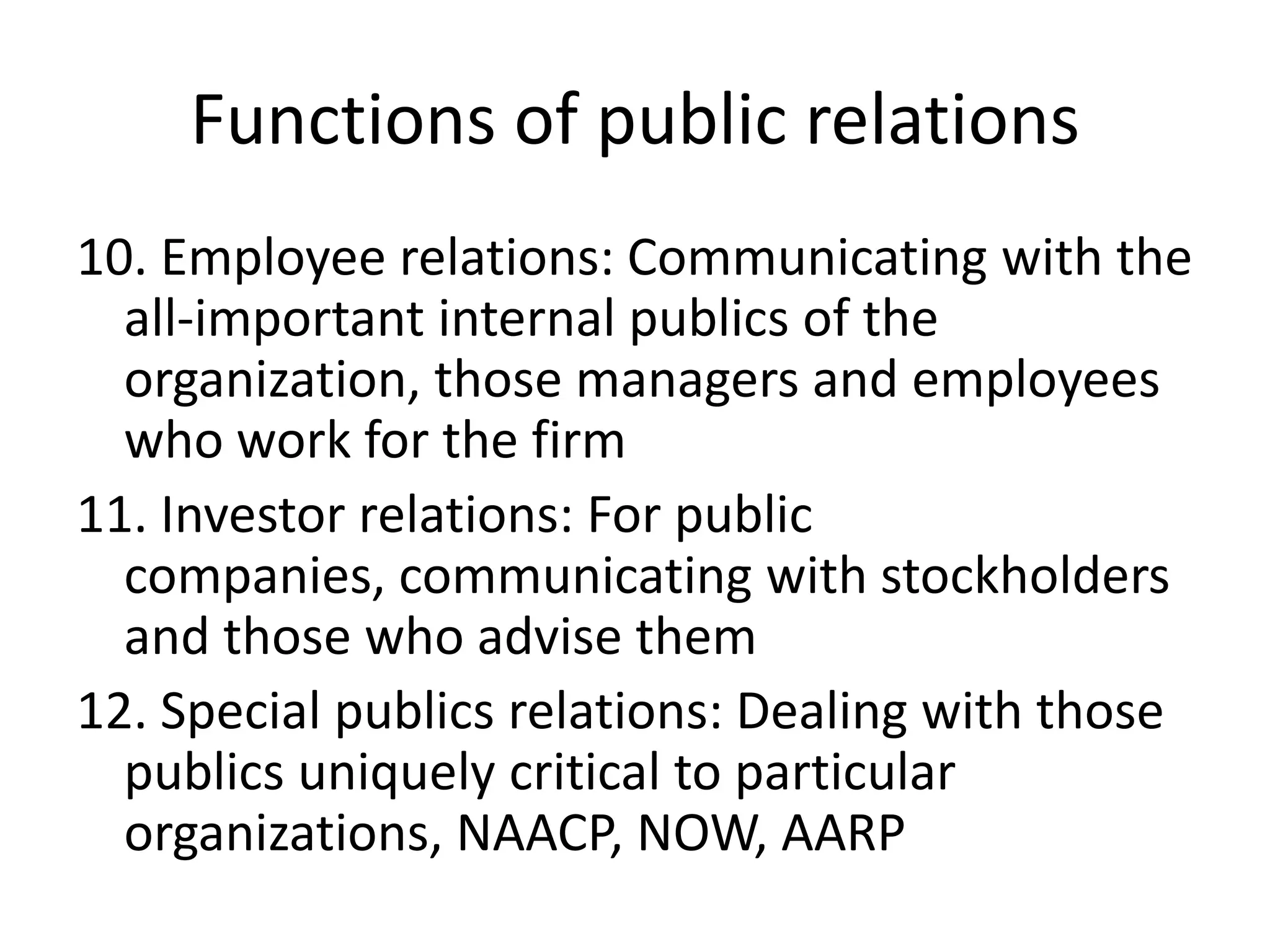 Functions of public relations10. Employee relations: Communicating with the all-important internal publics of the organization, those managers and employees who work for the firm11. Investor relations: For public companies, communicating with stockholders and those who advise them12. Special publics relations: Dealing with those publics uniquely critical to particular organizations, NAACP, NOW, AARP