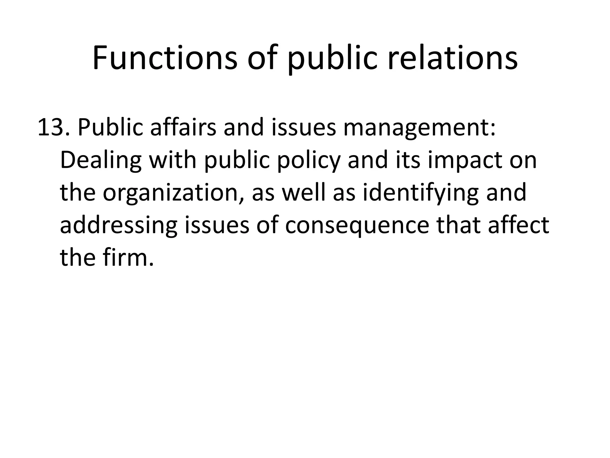 Functions of public relations13. Public affairs and issues management: Dealing with public policy and its impact on the organization, as well as identifying and addressing issues of consequence that affect the firm.