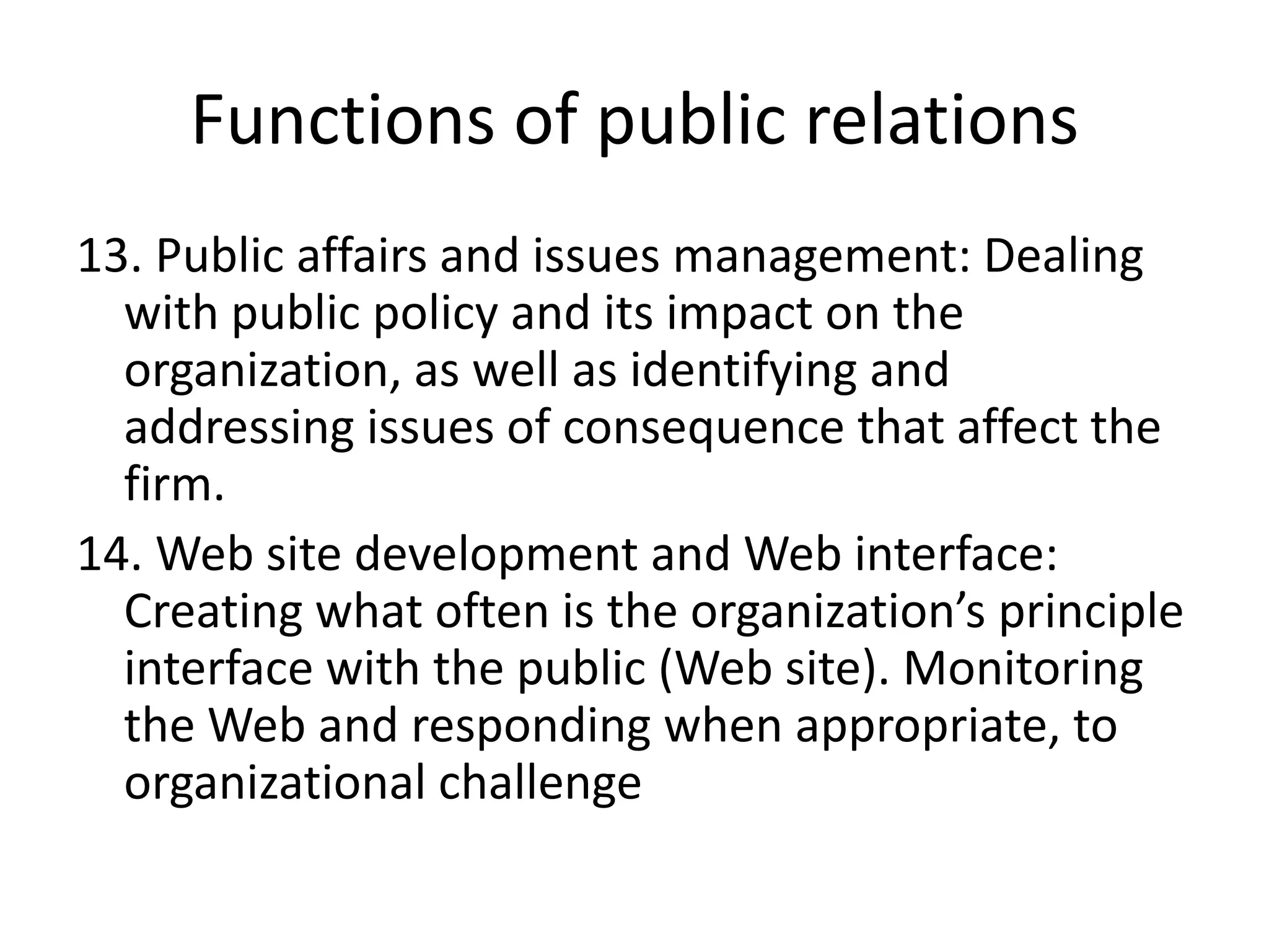Functions of public relations13. Public affairs and issues management: Dealing with public policy and its impact on the organization, as well as identifying and addressing issues of consequence that affect the firm.14. Web site development and Web interface: Creating what often is the organization’s principle interface with the public (Web site). Monitoring the Web and responding when appropriate, to organizational challenge