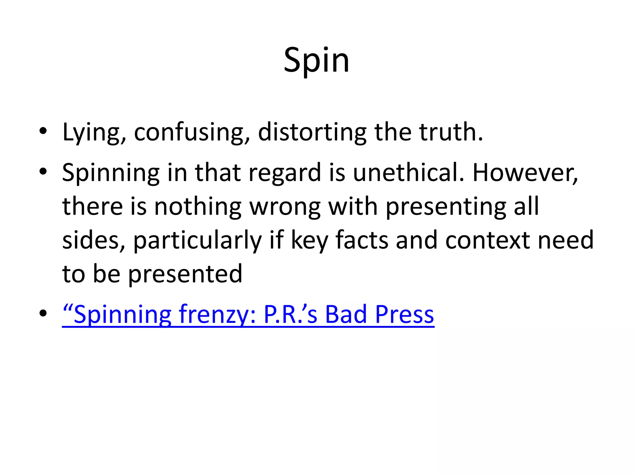 SpinLying, confusing, distorting the truth. Spinning in that regard is unethical. However, there is nothing wrong with presenting all sides, particularly if key facts and context need to be presented“Spinning frenzy: P.R.’s Bad Press