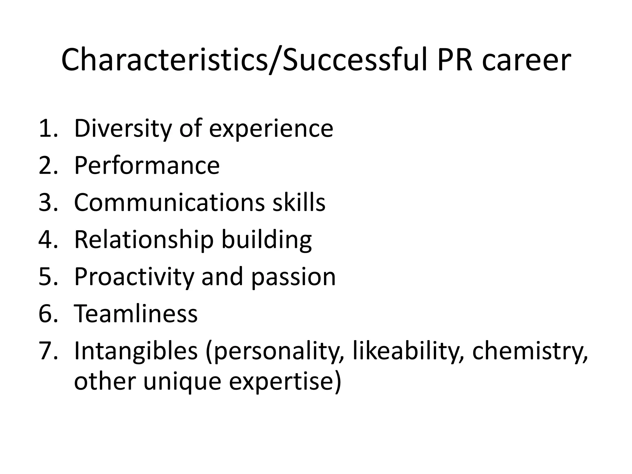 Characteristics/Successful PR careerDiversity of experiencePerformanceCommunications skillsRelationship buildingProactivity and passionTeamlinessIntangibles (personality, likeability, chemistry, other unique expertise)