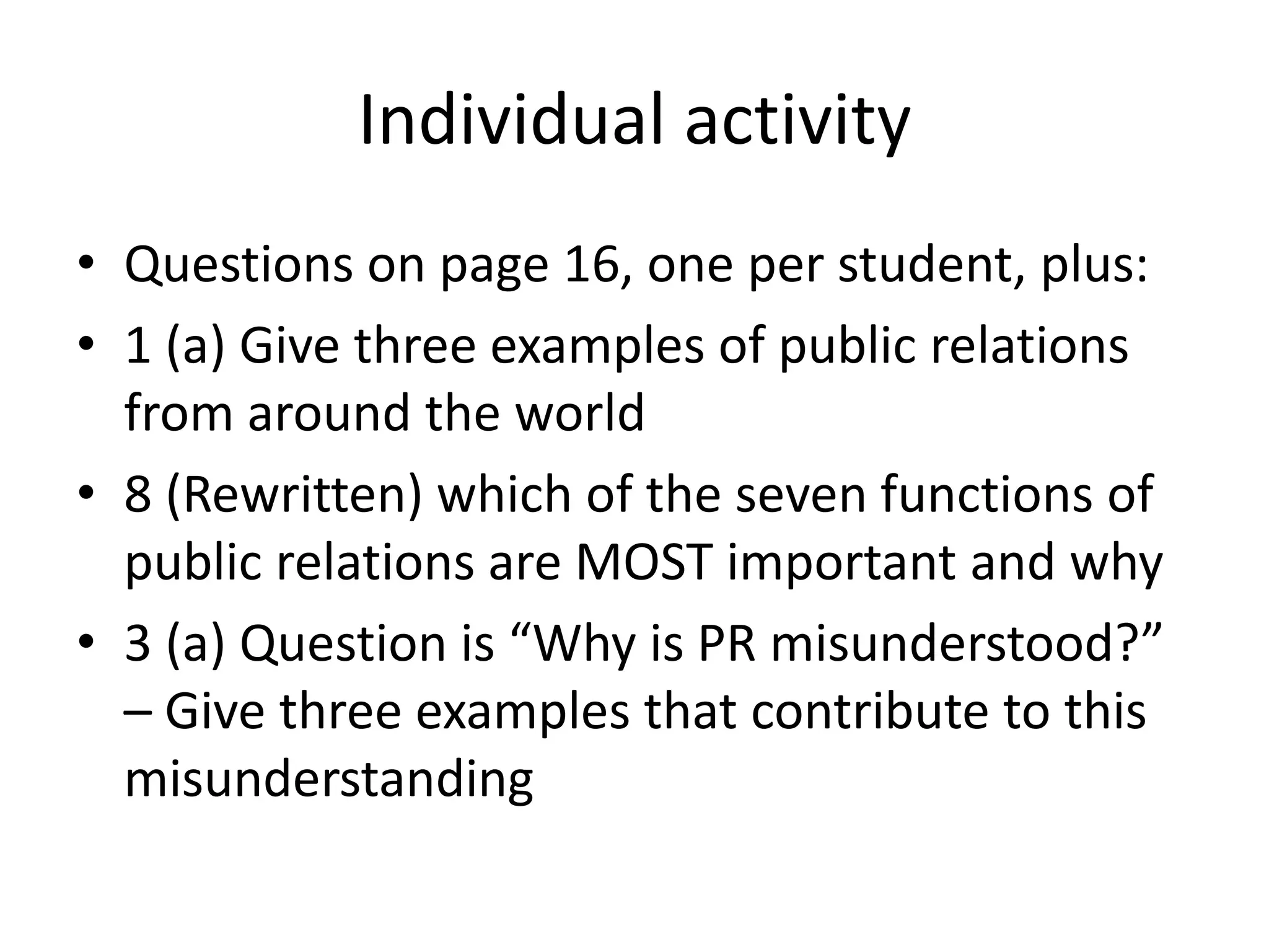 Individual activityQuestions on page 16, one per student, plus:1 (a) Give three examples of public relations from around the world8 (Rewritten) which of the seven functions of public relations are MOST important and why3 (a) Question is “Why is PR misunderstood?” – Give three examples that contribute to this misunderstanding