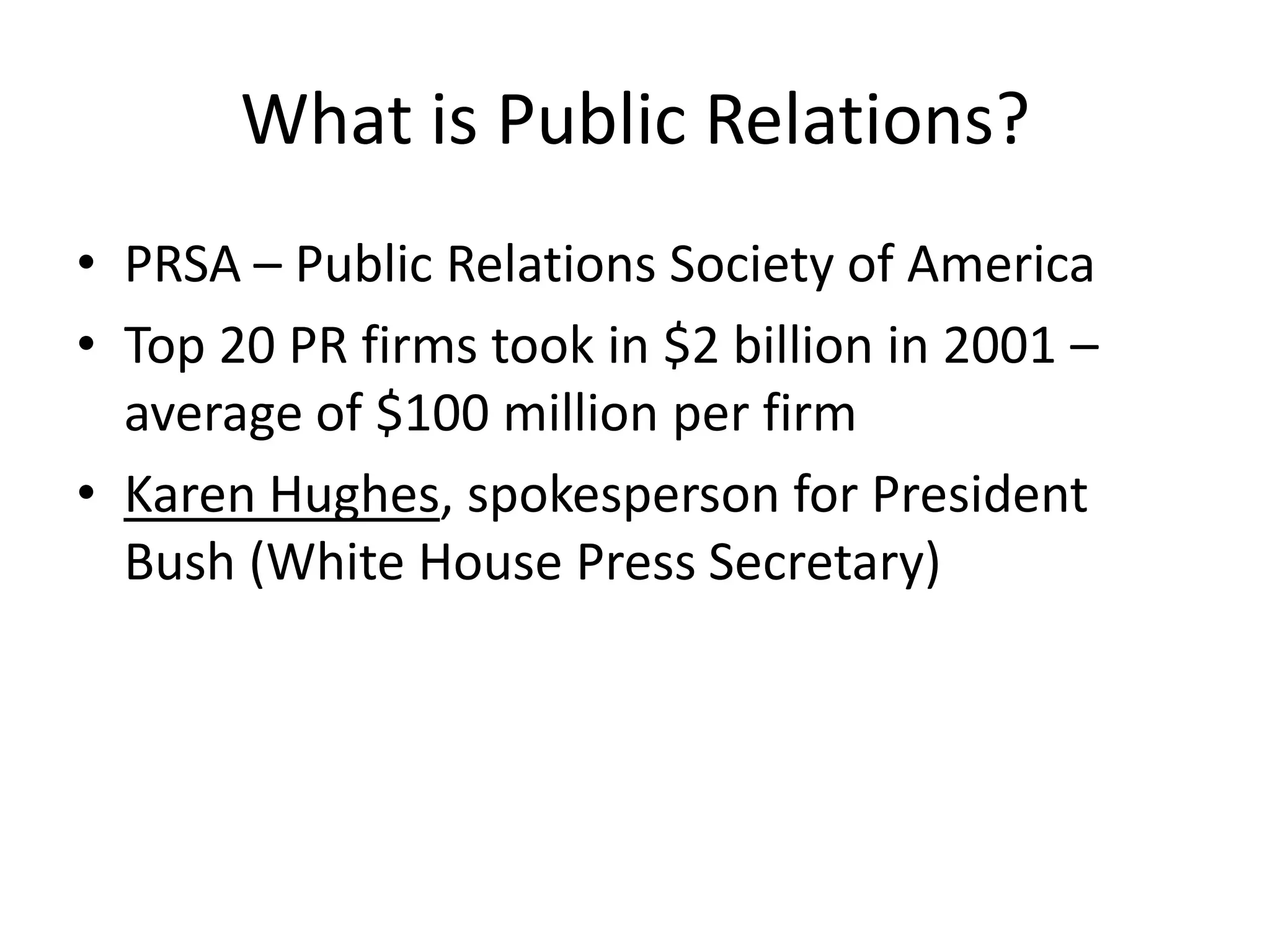What is Public Relations?PRSA – Public Relations Society of AmericaTop 20 PR firms took in $2 billion in 2001 – average of $100 million per firmKaren Hughes, spokesperson for President Bush (White House Press Secretary)