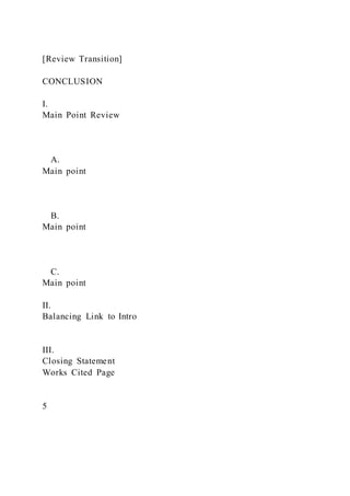 [Review Transition]
CONCLUSION
I.
Main Point Review
A.
Main point
B.
Main point
C.
Main point
II.
Balancing Link to Intro
III.
Closing Statement
Works Cited Page
5
 