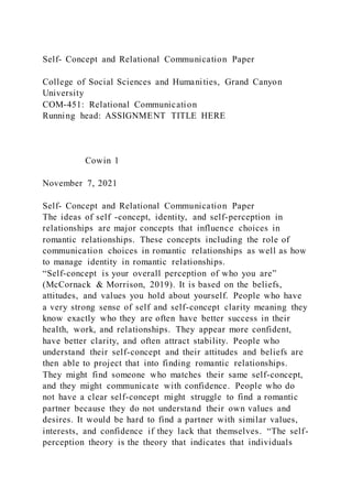 Self- Concept and Relational Communication Paper
College of Social Sciences and Humanities, Grand Canyon
University
COM-451: Relational Communication
Running head: ASSIGNMENT TITLE HERE
Cowin 1
November 7, 2021
Self- Concept and Relational Communication Paper
The ideas of self -concept, identity, and self-perception in
relationships are major concepts that influence choices in
romantic relationships. These concepts including the role of
communication choices in romantic relationships as well as how
to manage identity in romantic relationships.
“Self-concept is your overall perception of who you are”
(McCornack & Morrison, 2019). It is based on the beliefs,
attitudes, and values you hold about yourself. People who have
a very strong sense of self and self-concept clarity meaning they
know exactly who they are often have better success in their
health, work, and relationships. They appear more confident,
have better clarity, and often attract stability. People who
understand their self-concept and their attitudes and beliefs are
then able to project that into finding romantic relationships.
They might find someone who matches their same self-concept,
and they might communicate with confidence. People who do
not have a clear self-concept might struggle to find a romantic
partner because they do not understand their own values and
desires. It would be hard to find a partner with similar values,
interests, and confidence if they lack that themselves. “The self-
perception theory is the theory that indicates that individuals
 