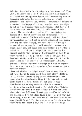 infer their inner states by observing their own behaviors” (Teng,
2018). In theory one would be able to predict their cognitive
and behavioral consequences because of understanding what is
happening internally. Having an understanding of self-
perception can allow for very healthy communication patterns in
a romantic relationship. One who can address why they might
be sad, or what triggered them, understanding what they need,
etc. will be able to communicate that effectively to their
partner. They can work on resolving the issue together and
because of the honest communication it increases their
emotional intimacy. For those who struggle with the idea of
self-perception they will not be able to understand their needs,
why they are upset or angry, and more. Instead of trying to
understand and process they could potentially project their
anger, frustration, and needs onto their partner in a way that is
unhealthy. It could spark an argument, miscommunication,
distrust, and the other partner will be frustrated as they do not
know exactly how to help. For those who do struggle it is
important to take the time to learn about yourself, your needs,
desires, and more so that you can communicate in healthy
patterns. It is also important to attempt to diffuse an argument
by taking a step back and processing before projecting onto a
romantic partner.
“Personal identity is a unique set of characteristics that each
individual has in the group apart from each other” (Baldwin,
2021). Identity is made up of physical characteristics and
personality but also abstract things like beliefs, values, and
goals. Identity as far as beliefs and religion are huge
contributors for not only communication in a romantic
relationship but also its longevity. On behalf of the Christian
worldview Christians find their identity in Christ and Christ
alone. Galatians 2:20 says, “I have been crucified with Christ
and I no longer live, but Christ lives in me. The life I now live
in the body, I live by faith in the Son of God, who loved me and
gave himself for me.” This is encouraging to Christians as they
know where their identity lays and they do not have to go
 