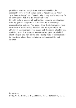 provides a sense of escape from reality meanwhile the
comments blow up with things such as “couple goals “cute”
“you look so happy” etc. Overall, why it may not be the case for
all individuals, but it is the reality for some.
Overall, to have successful and healthy romantic relationships
with the goal of longevity it is essential to have healthy
communication patters. That comes from first discovering your
own ideas of self-concept, identity, and self-perception to
effectively communicate your needs and desires in a healthy and
confident way. It also means understanding your own beliefs
about religion and new media and finding ways to communicate
in situations where those beliefs are both compatible and
different.
References
Barry, C. T., Reiter, S. R., Anderson, A. C., Schoessler, M. L.,
 