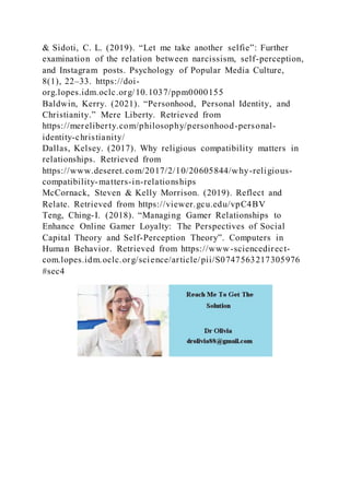 & Sidoti, C. L. (2019). “Let me take another selfie”: Further
examination of the relation between narcissism, self-perception,
and Instagram posts. Psychology of Popular Media Culture,
8(1), 22–33. https://doi-
org.lopes.idm.oclc.org/10.1037/ppm0000155
Baldwin, Kerry. (2021). “Personhood, Personal Identity, and
Christianity.” Mere Liberty. Retrieved from
https://mereliberty.com/philosophy/personhood-personal-
identity-christianity/
Dallas, Kelsey. (2017). Why religious compatibility matters in
relationships. Retrieved from
https://www.deseret.com/2017/2/10/20605844/why-religious-
compatibility-matters-in-relationships
McCornack, Steven & Kelly Morrison. (2019). Reflect and
Relate. Retrieved from https://viewer.gcu.edu/vpC4BV
Teng, Ching-I. (2018). “Managing Gamer Relationships to
Enhance Online Gamer Loyalty: The Perspectives of Social
Capital Theory and Self-Perception Theory”. Computers in
Human Behavior. Retrieved from https://www-sciencedirect-
com.lopes.idm.oclc.org/science/article/pii/S0747563217305976
#sec4
 