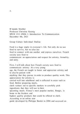 3.
R’manda Strather
Professor Christina Koenig
SPCH 1311 4W06 1: Introduction To Communication
December 4th, 2021
Group Culture Individual Outline
Food is a huge staple in everyone’s life. Not only do we use
food to survive, but we also use
food to connect with one another and express ourselves. French
society uses food to
communicate an appreciation and respect for artistry, formality,
and unity.
First, I will talk about how French society uses food to
communicate artistry. At a very young
age, the French are taught to honor and appreciate artistry and
to also be patient with
anything that they pursue in order to produce quality work. This
appreciation for artistry is
carried well into adulthood and is reflected in areas such as
food. Before preparing meals,
chefs venture out to specific markets to carefully pick
ingredients that they will use in their
upcoming meals. France’s most popular market, Rungis, is
home to the freshest and
highest quality products that could be offered to chefs.
According to an online tour
guide developed by Philippe Bardet in 2006 and accessed on
 
