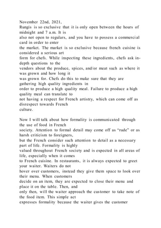 November 22nd, 2021,
Rungis is so exclusive that it is only open between the hours of
midnight and 7 a.m. It is
also not open to regulars, and you have to possess a commerci al
card in order to enter
the market. The market is so exclusive because french cuisine is
considered a serious art
form for chefs. While inspecting these ingredients, chefs ask in-
depth questions to the
vendors about the produce, spices, and/or meat such as where it
was grown and how long it
was grown for. Chefs do this to make sure that they are
gathering high quality ingredients in
order to produce a high quality meal. Failure to produce a high
quality meal can translate to
not having a respect for French artistry, which can come off as
disrespect towards French
culture.
Now I will talk about how formality is communicated through
the use of food in French
society. Attention to formal detail may come off as “rude” or as
harsh criticism to foreigners,
but the French consider such attention to detail as a necessary
part of life. Formality is highly
valued throughout French society and is expected in all areas of
life, especially when it comes
to French cuisine. In restaurants, it is always expected to greet
your waiter. Waiters do not
hover over customers, instead they give them space to look over
their menu. When customers
decide on an item, they are expected to close their menu and
place it on the table. Then, and
only then, will the waiter approach the customer to take note of
the food item. This simple act
expresses formality because the waiter gives the customer
 