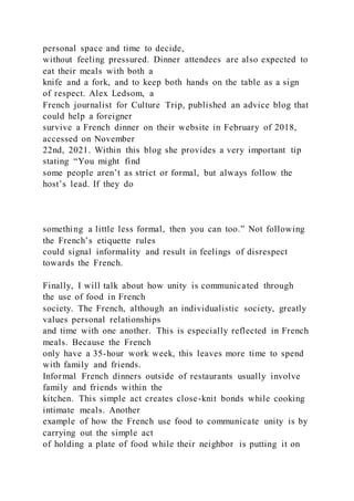 personal space and time to decide,
without feeling pressured. Dinner attendees are also expected to
eat their meals with both a
knife and a fork, and to keep both hands on the table as a sign
of respect. Alex Ledsom, a
French journalist for Culture Trip, published an advice blog that
could help a foreigner
survive a French dinner on their website in February of 2018,
accessed on November
22nd, 2021. Within this blog she provides a very important tip
stating “You might find
some people aren’t as strict or formal, but always follow the
host’s lead. If they do
something a little less formal, then you can too.” Not following
the French’s etiquette rules
could signal informality and result in feelings of disrespect
towards the French.
Finally, I will talk about how unity is communicated through
the use of food in French
society. The French, although an individualistic society, greatly
values personal relationships
and time with one another. This is especially reflected in French
meals. Because the French
only have a 35-hour work week, this leaves more time to spend
with family and friends.
Informal French dinners outside of restaurants usually involve
family and friends within the
kitchen. This simple act creates close-knit bonds while cooking
intimate meals. Another
example of how the French use food to communicate unity is by
carrying out the simple act
of holding a plate of food while their neighbor is putting it on
 