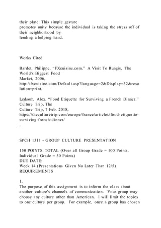 their plate. This simple gesture
promotes unity because the individual is taking the stress off of
their neighborhood by
lending a helping hand.
Works Cited
Bardet, Philippe. “FXcuisine.com.” A Visit To Rungis, The
World's Biggest Food
Market, 2006,
http://fxcuisine.com/Default.asp?language=2&Display=32&reso
lution=print.
Ledsom, Alex. “Food Etiquette for Surviving a French Dinner.”
Culture Trip, The
Culture Trip, 7 Feb. 2018,
https://theculturetrip.com/europe/france/articles/food-etiquette-
surviving-french-dinner/
.
SPCH 1311 - GROUP CULTURE PRESENTATION
150 POINTS TOTAL (Over all Group Grade = 100 Points,
Individual Grade = 50 Points)
DUE DATE:
Week 14 (Presentations Given No Later Than 12/5)
REQUIREMENTS
1.
The purpose of this assignment is to inform the class about
another culture's channels of communication. Your group may
choose any culture other than American. I will limit the topics
to one culture per group. For example, once a group has chosen
 