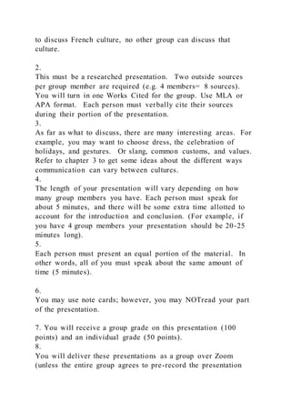 to discuss French culture, no other group can discuss that
culture.
2.
This must be a researched presentation. Two outside sources
per group member are required (e.g. 4 members= 8 sources).
You will turn in one Works Cited for the group. Use MLA or
APA format. Each person must verbally cite their sources
during their portion of the presentation.
3.
As far as what to discuss, there are many interesting areas. For
example, you may want to choose dress, the celebration of
holidays, and gestures. Or slang, common customs, and values.
Refer to chapter 3 to get some ideas about the different ways
communication can vary between cultures.
4.
The length of your presentation will vary depending on how
many group members you have. Each person must speak for
about 5 minutes, and there will be some extra time allotted to
account for the introduction and conclusion. (For example, if
you have 4 group members your presentation should be 20-25
minutes long).
5.
Each person must present an equal portion of the material. In
other words, all of you must speak about the same amount of
time (5 minutes).
6.
You may use note cards; however, you may NOTread your part
of the presentation.
7. You will receive a group grade on this presentation (100
points) and an individual grade (50 points).
8.
You will deliver these presentations as a group over Zoom
(unless the entire group agrees to pre-record the presentation
 