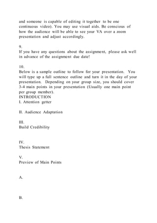 and someone is capable of editing it together to be one
continuous video). You may use visual aids. Be conscious of
how the audience will be able to see your VA over a zoom
presentation and adjust accordingly.
9.
If you have any questions about the assignment, please ask well
in advance of the assignment due date!
10.
Below is a sample outline to follow for your presentation. You
will type up a full sentence outline and turn it in the day of your
presentation. Depending on your group size, you should cover
3-4 main points in your presentation (Usually one main point
per group member).
INTRODUCTION
I. Attention getter
II. Audience Adaptation
III.
Build Credibility
IV.
Thesis Statement
V.
Preview of Main Points
A.
B.
 