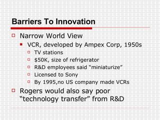 Barriers To Innovation Narrow World View VCR, developed by Ampex Corp, 1950s TV stations $50K, size of refrigerator R&D employees said “miniaturize” Licensed to Sony By 1995,no US company made VCRs Rogers would also say poor  “technology transfer” from R&D 