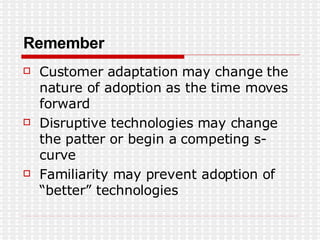 Remember Customer adaptation may change the nature of adoption as the time moves forward Disruptive technologies may change the patter or begin a competing s-curve Familiarity may prevent adoption of “better” technologies 