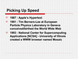 Picking Up Speed 1987 : Apple’s Hypertext 1991 : Tim Berners-Lee at European Particle Physics Laboratory in Geneva conceived/birthed the World Wide Web 1993 : National Center for Supercomputing Applications [NCSA] - University of Illinois created a WWW browser named Mosaic 
