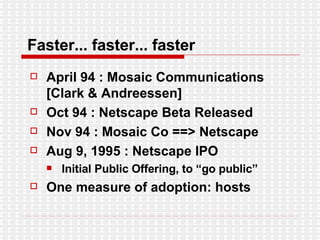 Faster... faster... faster April 94 : Mosaic Communications [Clark & Andreessen] Oct 94 : Netscape Beta Released Nov 94 : Mosaic Co ==> Netscape Aug 9, 1995 : Netscape IPO Initial Public Offering, to “go public” One measure of adoption: hosts 