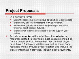 Project Proposals In a narrative form: State the research area you have selected. (1-2 sentences)  Explain why this is an important topic to research.  Explain how you visualize breaking your topic into three timelines (past-present-future).  Explain what theories you expect to use to support your claims.  Provide an  annotated  list of at least five  scholarly  resources related to your topic. Each resource should be from a unique source. Remember that the final project must have 12 scholarly citations as well as those from reputable media. Provide proper citation and include the type of information provided, including key arguments.   