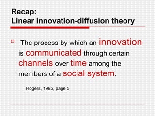 Recap:  Linear innovation-diffusion theory The process by which an   innovation   is   communicated   through certain   channels   over  time  among the members of a   social system .  Rogers, 1995, page 5 