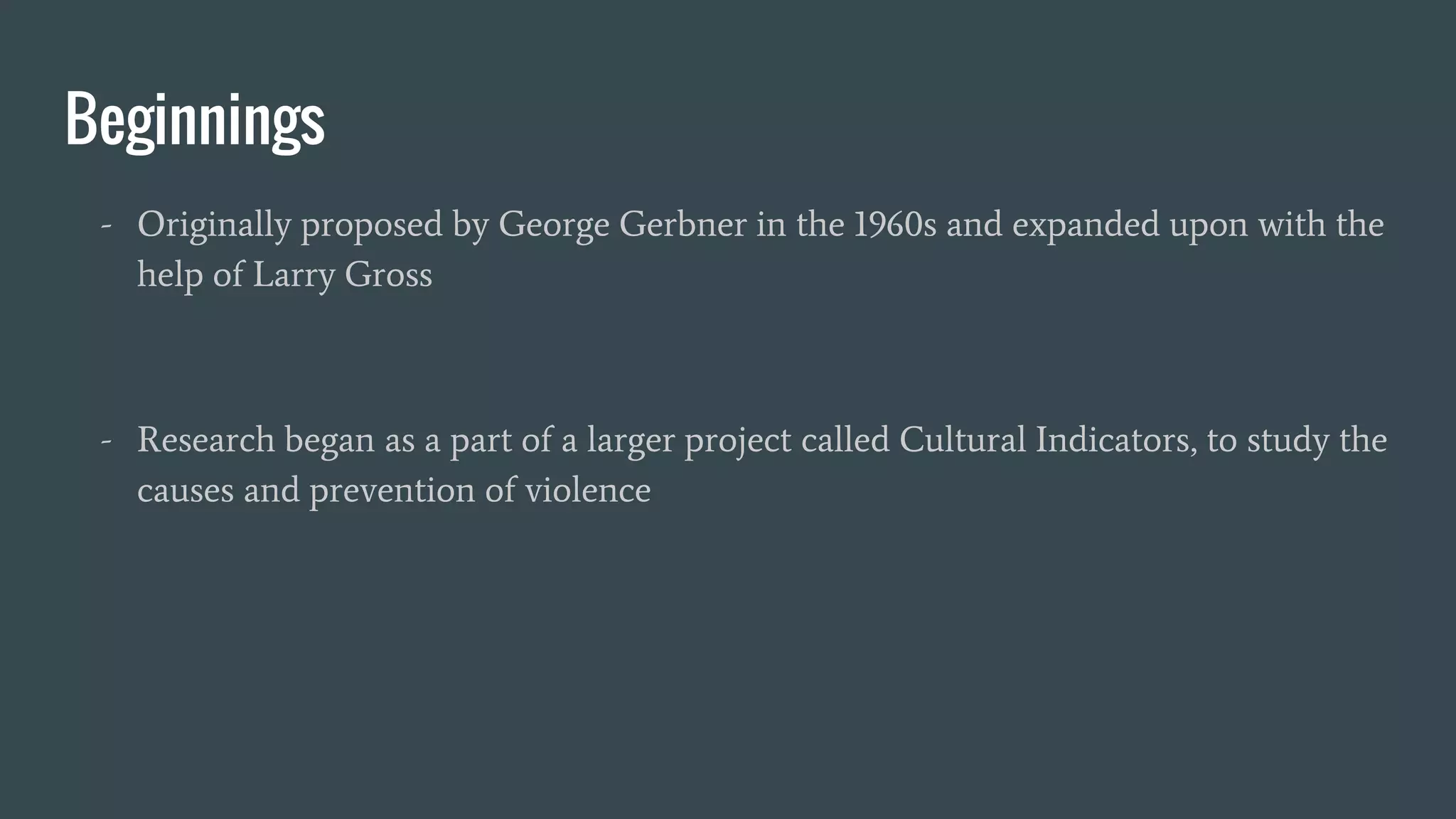 Beginnings
- Originally proposed by George Gerbner in the 1960s and expanded upon with the
help of Larry Gross
- Research began as a part of a larger project called Cultural Indicators, to study the
causes and prevention of violence
 