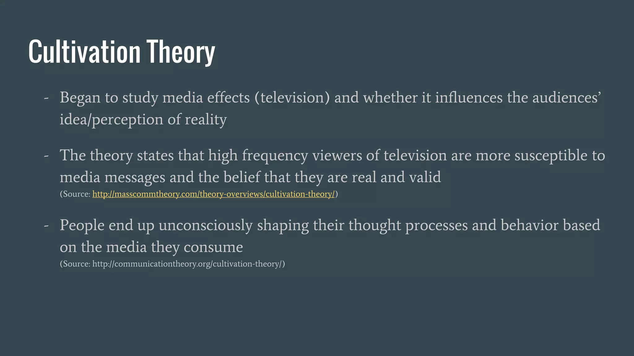Cultivation Theory
- Began to study media effects (television) and whether it influences the audiences’
idea/perception of reality
- The theory states that high frequency viewers of television are more susceptible to
media messages and the belief that they are real and valid
(Source: http://masscommtheory.com/theory-overviews/cultivation-theory/)
- People end up unconsciously shaping their thought processes and behavior based
on the media they consume
(Source: http://communicationtheory.org/cultivation-theory/)
 