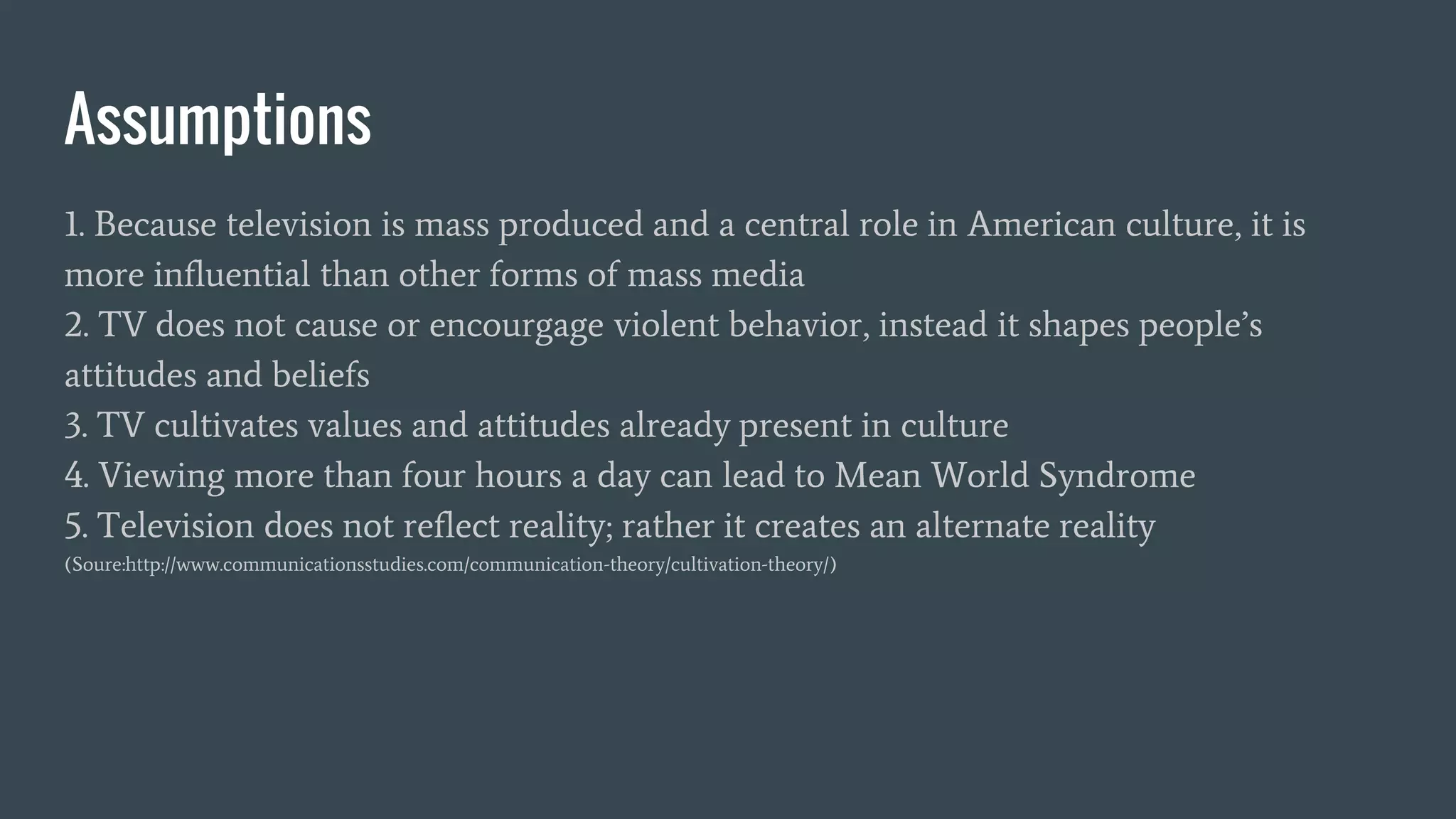 Assumptions
1. Because television is mass produced and a central role in American culture, it is
more influential than other forms of mass media
2. TV does not cause or encourgage violent behavior, instead it shapes people’s
attitudes and beliefs
3. TV cultivates values and attitudes already present in culture
4. Viewing more than four hours a day can lead to Mean World Syndrome
5. Television does not reflect reality; rather it creates an alternate reality
(Soure:http://www.communicationsstudies.com/communication-theory/cultivation-theory/)
 