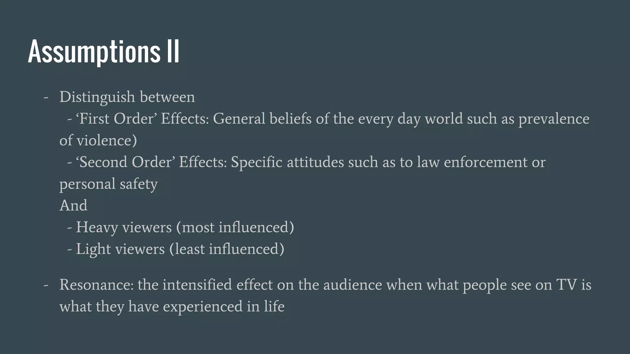 Assumptions II
- Distinguish between
- ‘First Order’ Effects: General beliefs of the every day world such as prevalence
of violence)
- ‘Second Order’ Effects: Specific attitudes such as to law enforcement or
personal safety
And
- Heavy viewers (most influenced)
- Light viewers (least influenced)
- Resonance: the intensified effect on the audience when what people see on TV is
what they have experienced in life
 