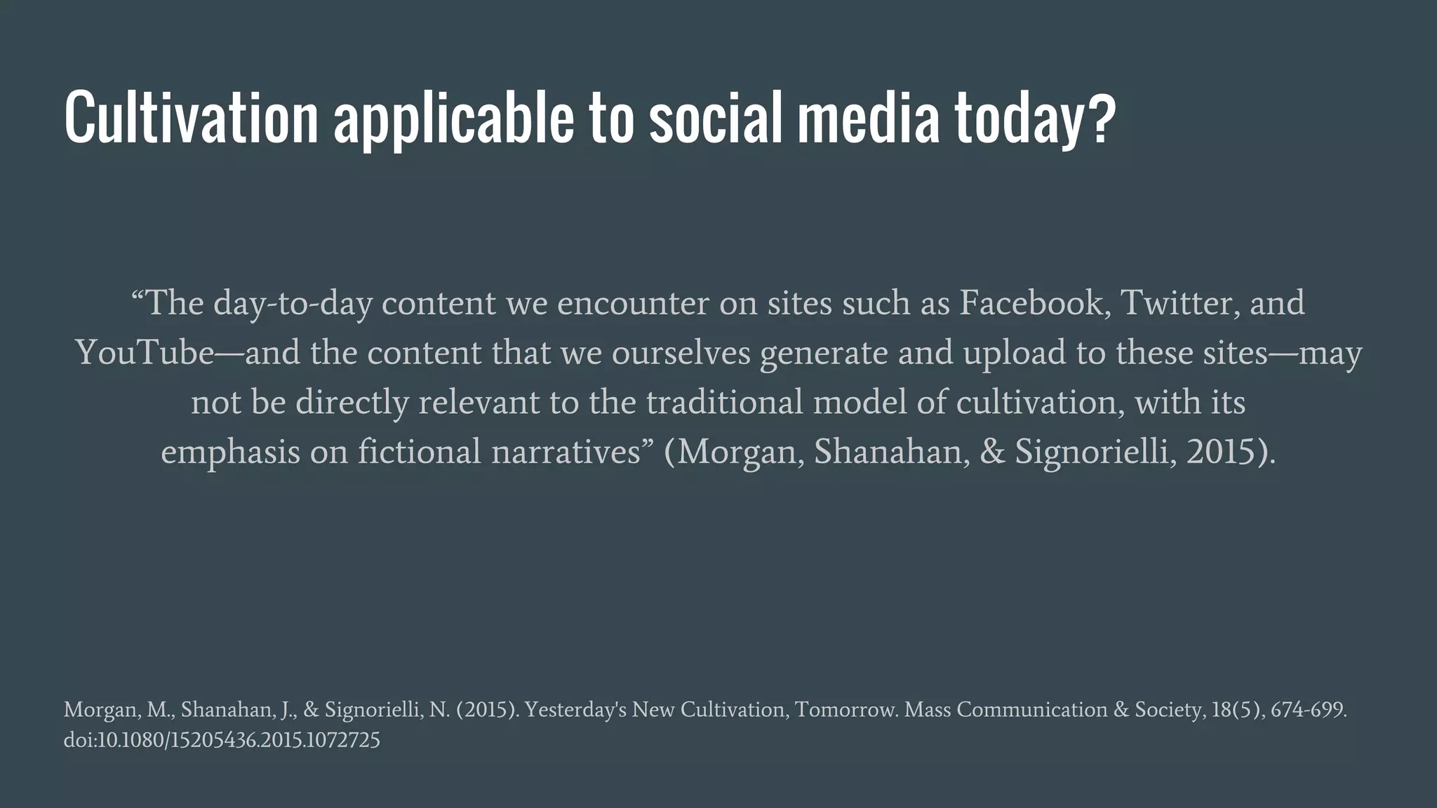 Cultivation applicable to social media today?
“The day-to-day content we encounter on sites such as Facebook, Twitter, and
YouTube—and the content that we ourselves generate and upload to these sites—may
not be directly relevant to the traditional model of cultivation, with its
emphasis on fictional narratives” (Morgan, Shanahan, & Signorielli, 2015).
Morgan, M., Shanahan, J., & Signorielli, N. (2015). Yesterday's New Cultivation, Tomorrow. Mass Communication & Society, 18(5), 674-699.
doi:10.1080/15205436.2015.1072725
 