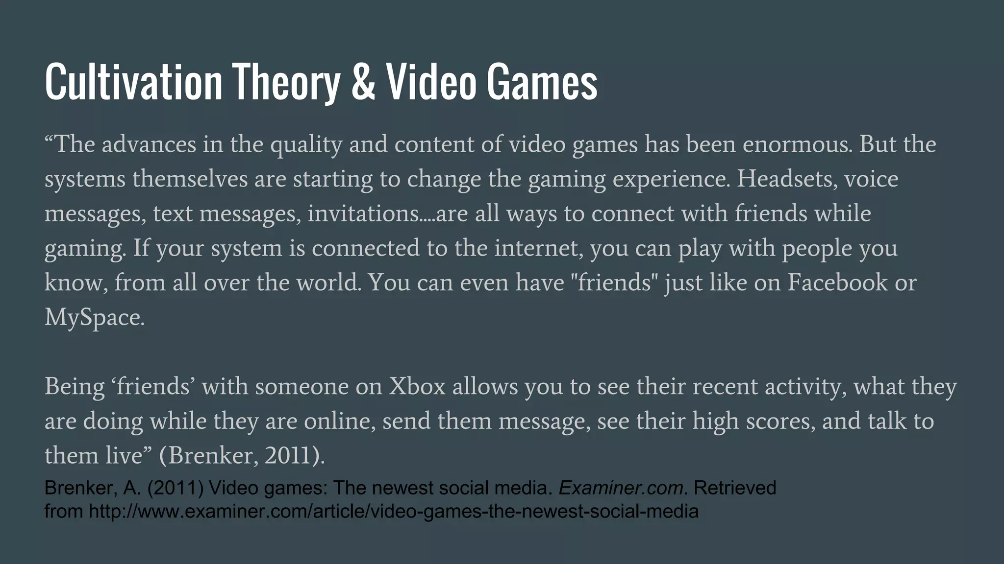 Cultivation Theory & Video Games
“The advances in the quality and content of video games has been enormous. But the
systems themselves are starting to change the gaming experience. Headsets, voice
messages, text messages, invitations....are all ways to connect with friends while
gaming. If your system is connected to the internet, you can play with people you
know, from all over the world. You can even have "friends" just like on Facebook or
MySpace.
Being ‘friends’ with someone on Xbox allows you to see their recent activity, what they
are doing while they are online, send them message, see their high scores, and talk to
them live” (Brenker, 2011).
Brenker, A. (2011) Video games: The newest social media. Examiner.com. Retrieved
from http://www.examiner.com/article/video-games-the-newest-social-media
 