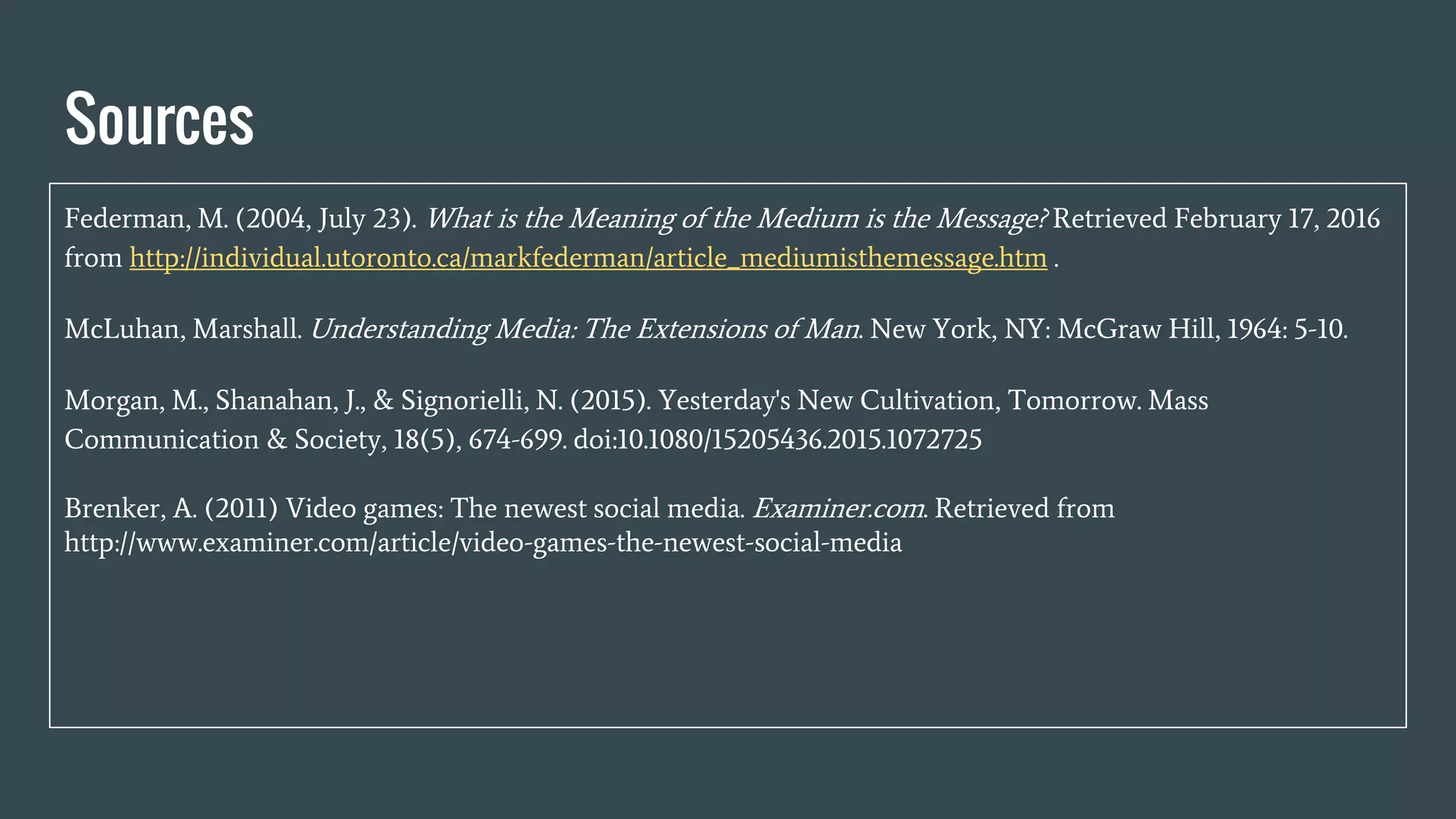 Sources
Federman, M. (2004, July 23). What is the Meaning of the Medium is the Message? Retrieved February 17, 2016
from http://individual.utoronto.ca/markfederman/article_mediumisthemessage.htm .
McLuhan, Marshall. Understanding Media: The Extensions of Man. New York, NY: McGraw Hill, 1964: 5-10.
Morgan, M., Shanahan, J., & Signorielli, N. (2015). Yesterday's New Cultivation, Tomorrow. Mass
Communication & Society, 18(5), 674-699. doi:10.1080/15205436.2015.1072725
Brenker, A. (2011) Video games: The newest social media. Examiner.com. Retrieved from
http://www.examiner.com/article/video-games-the-newest-social-media
 