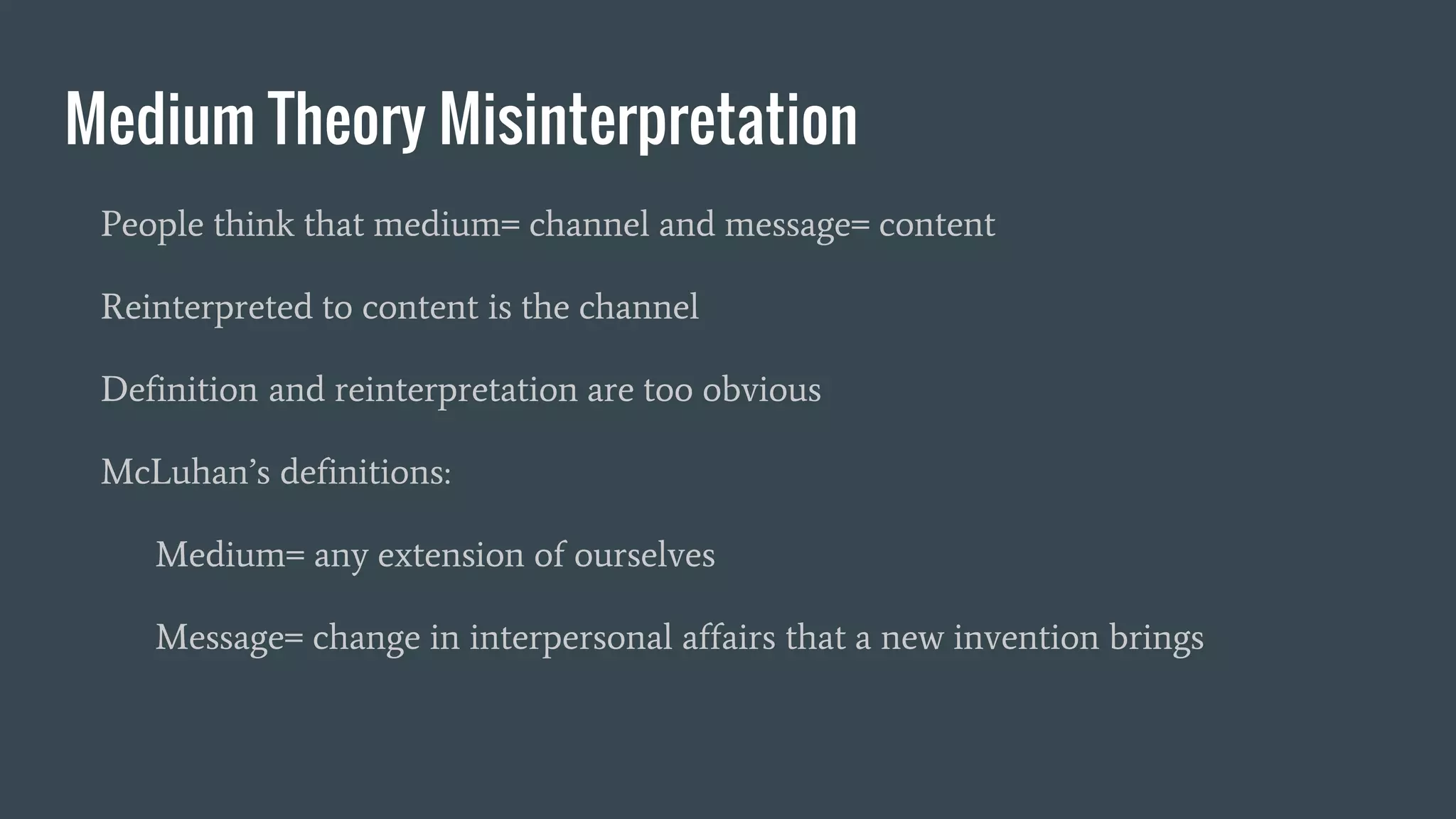 Medium Theory Misinterpretation
People think that medium= channel and message= content
Reinterpreted to content is the channel
Definition and reinterpretation are too obvious
McLuhan’s definitions:
Medium= any extension of ourselves
Message= change in interpersonal affairs that a new invention brings
 