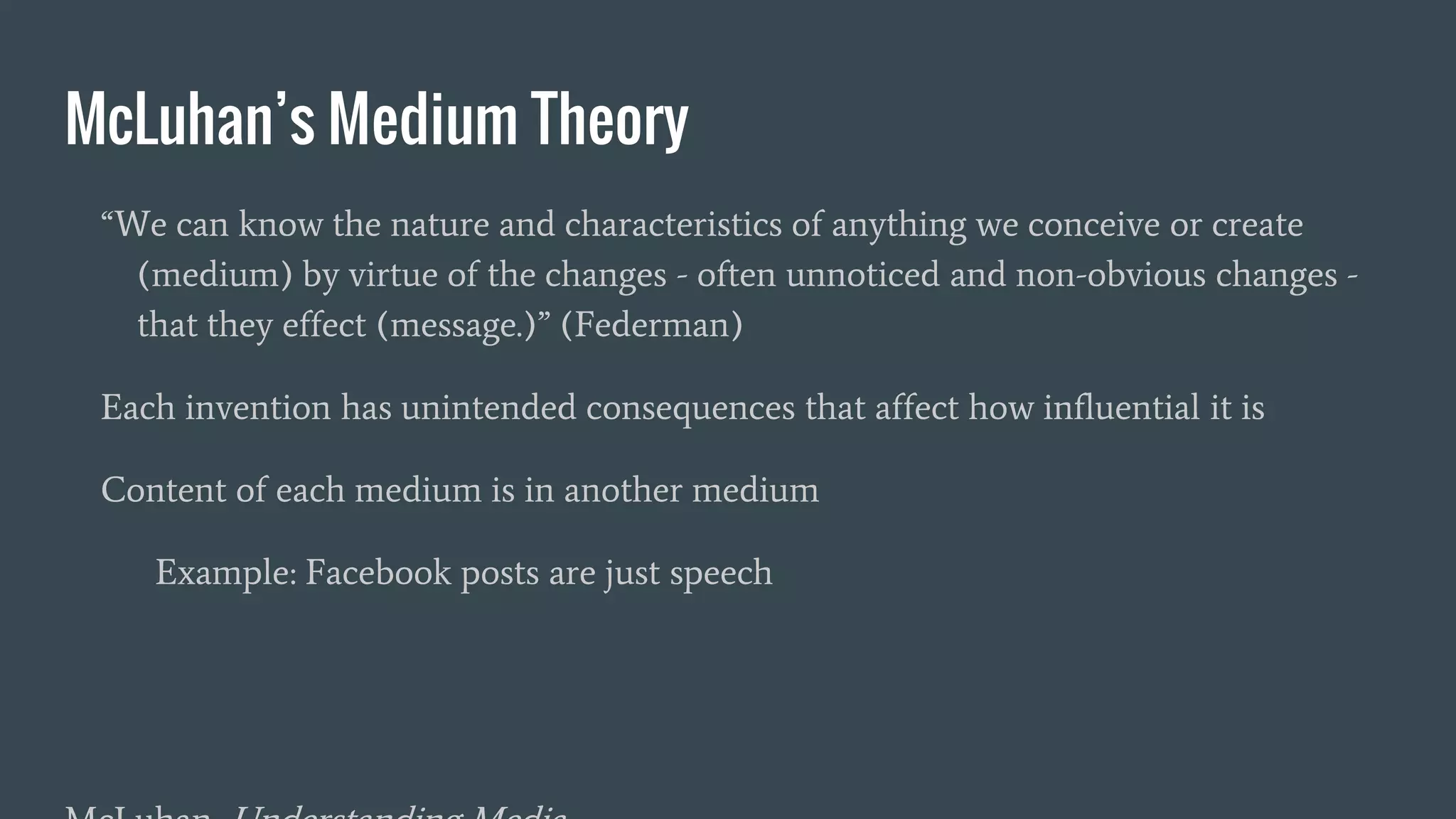 McLuhan’s Medium Theory
“We can know the nature and characteristics of anything we conceive or create
(medium) by virtue of the changes - often unnoticed and non-obvious changes -
that they effect (message.)” (Federman)
Each invention has unintended consequences that affect how influential it is
Content of each medium is in another medium
Example: Facebook posts are just speech
 