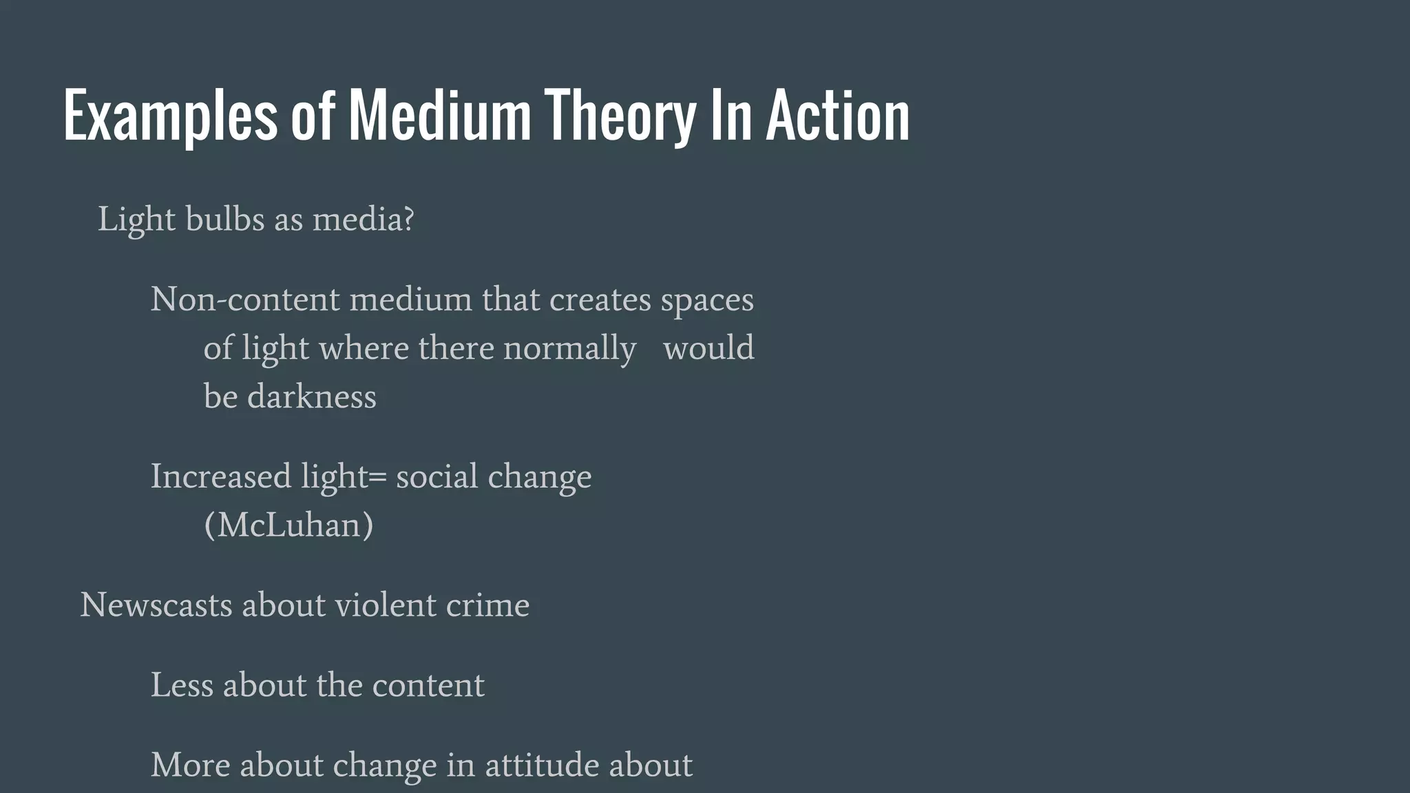 Examples of Medium Theory In Action
Light bulbs as media?
Non-content medium that creates spaces
of light where there normally would
be darkness
Increased light= social change
(McLuhan)
Newscasts about violent crime
Less about the content
More about change in attitude about
 
