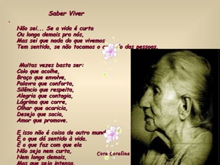 )   Não sei... Se a vida é curta  Ou longa demais pra nós,  Mas sei que nada do que vivemos  Tem sentido, se não tocamos o coração das pessoas.   Muitas vezes basta ser:  Colo que acolhe,  Braço que envolve,  Palavra que conforta,  Silêncio que respeita,  Alegria que contagia,  Lágrima que corre,  Olhar que acaricia,  Desejo que sacia,  Amor que promove.  E isso não é coisa de outro mundo,  É o que dá sentido à vida.  É o que faz com que ela  Não seja nem curta,  Nem longa demais,  Mas que seja intensa,  Verdadeira, pura...  Enquanto durar. )   Cora Coralina Saber Viver 