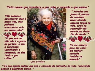 "Feliz aquele que transfere o que sabe e aprende o que ensina." "Não podemos acrescentar dias à nossa vida, mas podemos acrescentar vida aos nossos dias". "O que vale na vida não é o ponto de partida, e sim a caminhada.  Caminhando e semeando, no fim terás o que colher." " Acredito nos jovens à procura de caminhos novos abrindo espaços largos na vida. Creio na superação das incertezas deste fim de século. " "Eu me esforço para ser cada dia melhor: bondade também se aprende" " Eu sou aquela mulher que fez a escalada da montanha da vida, removendo pedras e plantando flores. " Cora Coralina 
