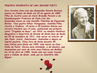 PEQUENA BIOGRAFIA DE UMA GRANDE POETA Cora Coralina (Ana Lins dos Guimarães Peixoto Bretas), nasceu na Cidade de Goiás em 20 de agosto de 1889. Filha de Jacinta Luíza do Couto Brandão Peixoto e do Desembargador Francisco de Paula Lins dos Guimarães.Casou-se com Cantídio Tolentino de Figueiredo Bretas. Teve quatro filhos: Paraguassu, Cantídio Filho, Jacinta e Vicência, 15 netos e 29 bisnetos.Iniciou sua carreira literária aos 14 anos, publicando seu primeiro conto "Tragédia na Roça", em 1910, no Anuário Histórico Geográfico e Descritivo do Estado de Goiás.Saiu de Goiás em 25 de novembro de 1911, indo morar no interior de São Paulo: Avaré, Jaboticabal, Andradina e depois na Capital paulista. Viveu fora de Goiás durante 45 anos.Voltou para Goiás em 1954, indo morar na Casa Velha da Ponte. Iniciou nova atividade, a de doceira, que desenvolveu por mais de vinte anos.Faleceu em Goiânia, em 10 de abril de 1985, tendo sido seu corpo trazido para a Cidade de Goiás, onde jaz no Cemitério São Miguel.  