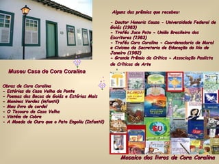 Museu Casa de Cora Coralina Obras de Cora Coralina  - Estórias da Casa Velha da Ponte  - Poemas dos Becos de Goiás e Estórias Mais  - Meninos Verdes (infantil)  - Meu livro de cordel  - O Tesouro da Casa Velha  - Vintém de Cobre  - A Moeda de Ouro que o Pato Engoliu (Infantil) Alguns dos prêmios que recebeu:  - Doutor Honoris Causa - Universidade Federal de Goiás (1983)  - Troféu Juca Pato - União Brasileira dos Escritores (1983)  - Troféu Cora Coralina - Coordenadoria de Moral e Civismo da Secretaria de Educação do Rio de Janeiro (1982)  - Grande Prêmio da Crítica - Associação Paulista de Críticos de Arte   Mosaico dos livros de Cora Coralina 