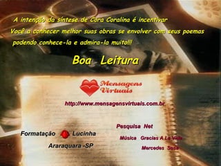 A intenção da síntese de Cora Coralina é incentivar Você a conhecer melhor suas obras se envolver com seus poemas podendo conhece-la e admira-la muito!!!                            http://www.mensagensvirtuais.com.br         Formatação  Lucinha Araraquara -SP Pesquisa  Net Boa  Leitura Música  Gracias A La Vida Mercedes  Sosa   