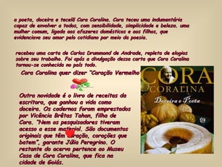 a poeta, doceira e tecelã Cora Coralina. Cora teceu uma indumentária capaz de envolver a todos, com sensibilidade, simplicidade e beleza. uma mulher comum, ligada aos afazeres domésticos e aos filhos, que evidenciava seu amor pelo cotidiano por meio da poesia.  recebeu uma carta de Carlos Drummond de Andrade, repleta de elogios sobre seu trabalho. Foi após a divulgação dessa carta que Cora Coralina tornou-se conhecida no país todo.  Cora Coralina quer dizer “Coração Vermelho” Outra novidade é o livro de receitas da escritora, que ganhou a vida como doceira. Os cadernos foram emprestados por Vicência Brêtas Tahan, filha de Cora. “Nem os pesquisadores tiveram acesso a esse material. São documentos originais que têm coração, corações que batem”, garante Júlia Peregrino. O restante do acervo pertence ao Museu Casa de Cora Coralina, que fica na cidade de Goiás. 