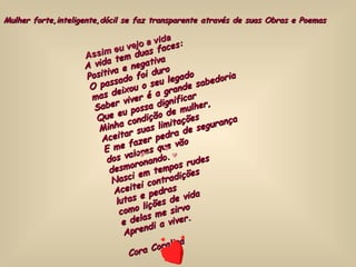 A vida tem duas faces: Positiva e negativa O passado foi duro mas deixou o seu legado Saber viver é a grande sabedoria Que eu possa dignificar Minha condição de mulher, Aceitar suas limitações E me fazer pedra de segurança dos valores que vão desmoronando. Nasci em tempos rudes Aceitei contradições lutas e pedras como lições de vida e delas me sirvo Aprendi a viver. Cora Coralina Assim eu vejo a vida Mulher forte,inteligente,dócil se faz transparente através de suas Obras e Poemas 