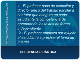 1.- El profesor pasa de expositor y director único del trabajo escolar a ser tutor que asegura en cada estudiante la competencia de aprender de los textos de forma independiente.  2.- El profesor empieza por ayudar al estudiante a precisar el tema de interés. SECUENCIA DIDÁCTICA  SISTEMATIZACIÓN DE LA ENSEÑANZA 