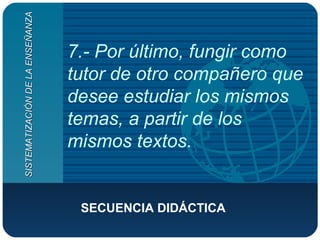 7.- Por último, fungir como tutor de otro compañero que desee estudiar los mismos temas, a partir de los mismos textos. SECUENCIA DIDÁCTICA  SISTEMATIZACIÓN DE LA ENSEÑANZA 