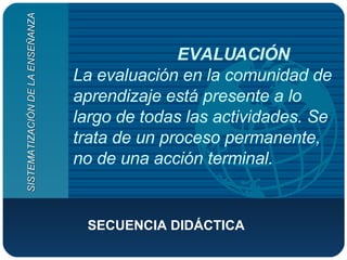 EVALUACIÓN La evaluación en la comunidad de aprendizaje está presente a lo largo de todas las actividades. Se trata de un proceso permanente, no de una acción terminal.  SECUENCIA DIDÁCTICA  SISTEMATIZACIÓN DE LA ENSEÑANZA 