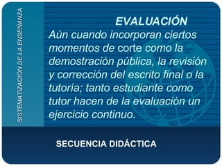 EVALUACIÓN Aún cuando incorporan ciertos momentos de  corte  como la demostración pública, la revisión y corrección del escrito final o la tutoría; tanto estudiante como tutor hacen de la evaluación un ejercicio continuo.   SECUENCIA DIDÁCTICA  SISTEMATIZACIÓN DE LA ENSEÑANZA 