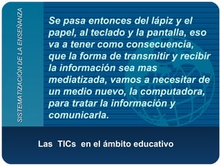 Se pasa entonces del lápiz y el papel, al teclado y la pantalla, eso va a tener como consecuencia, que la forma de transmitir y recibir la información sea mas mediatizada, vamos a necesitar de un medio nuevo, la computadora, para tratar la información y comunicarla.  Las  TICs  en el ámbito educativo   SISTEMATIZACIÓN DE LA ENSEÑANZA 