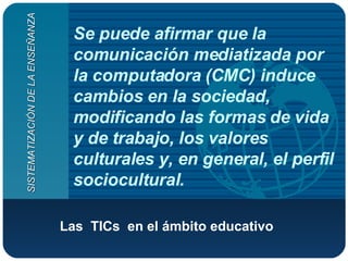 Se puede afirmar que la comunicación mediatizada por la computadora (CMC) induce cambios en la sociedad, modificando las formas de vida y de trabajo, los valores culturales y, en general, el perfil sociocultural. Las  TICs  en el ámbito educativo   SISTEMATIZACIÓN DE LA ENSEÑANZA 