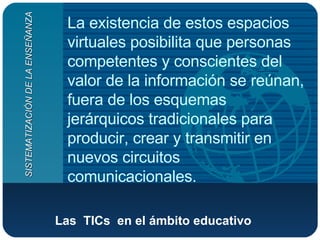 Las  TICs  en el ámbito educativo   La existencia de estos espacios virtuales posibilita que personas competentes y conscientes del valor de la información se reúnan, fuera de los esquemas jerárquicos tradicionales para producir, crear y transmitir en nuevos circuitos comunicacionales.  SISTEMATIZACIÓN DE LA ENSEÑANZA 