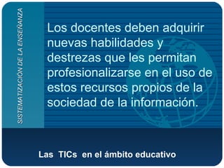 Las  TICs  en el ámbito educativo   Los docentes deben adquirir nuevas habilidades y destrezas que les permitan profesionalizarse en el uso de estos recursos propios de la sociedad de la información. SISTEMATIZACIÓN DE LA ENSEÑANZA 