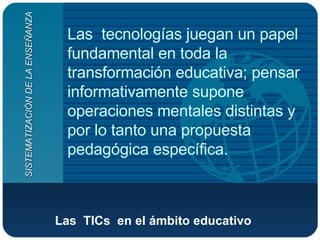 Las  TICs  en el ámbito educativo   Las  tecnologías juegan un papel fundamental en toda la transformación educativa; pensar informativamente supone operaciones mentales distintas y por lo tanto una propuesta pedagógica específica.  SISTEMATIZACIÓN DE LA ENSEÑANZA 
